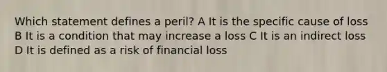 Which statement defines a peril? A It is the specific cause of loss B It is a condition that may increase a loss C It is an indirect loss D It is defined as a risk of financial loss