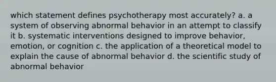 which statement defines psychotherapy most accurately? a. a system of observing abnormal behavior in an attempt to classify it b. systematic interventions designed to improve behavior, emotion, or cognition c. the application of a theoretical model to explain the cause of abnormal behavior d. the scientific study of abnormal behavior