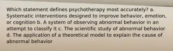 Which statement defines psychotherapy most accurately? a. Systematic interventions designed to improve behavior, emotion, or cognition b. A system of observing abnormal behavior in an attempt to classify it c. The scientific study of abnormal behavior d. The application of a theoretical model to explain the cause of abnormal behavior