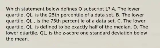 Which statement below defines Q subscript L? A. The lower​ quartile, QL​, is the 25th percentile of a data set. B. The lower​ quartile, QL ​, is the 75th percentile of a data set. C. The lower​ quartile, QL, is defined to be exactly half of the median. D. The lower​ quartile, QL, is the​ z-score one standard deviation below the mean.