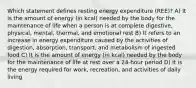 Which statement defines resting energy expenditure (REE)? A) It is the amount of energy (in kcal) needed by the body for the maintenance of life when a person is at complete digestive, physical, mental, thermal, and emotional rest B) It refers to an increase in energy expenditure caused by the activities of digestion, absorption, transport, and metabolism of ingested food C) It is the amount of energy (in kcal) needed by the body for the maintenance of life at rest over a 24-hour period D) It is the energy required for work, recreation, and activities of daily living