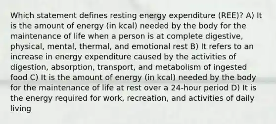 Which statement defines resting energy expenditure (REE)? A) It is the amount of energy (in kcal) needed by the body for the maintenance of life when a person is at complete digestive, physical, mental, thermal, and emotional rest B) It refers to an increase in energy expenditure caused by the activities of digestion, absorption, transport, and metabolism of ingested food C) It is the amount of energy (in kcal) needed by the body for the maintenance of life at rest over a 24-hour period D) It is the energy required for work, recreation, and activities of daily living