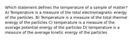 Which statement defines the temperature of a sample of matter? A) Temperature is a measure of the total electromagnetic energy of the particles. B) Temperature is a measure of the total thermal energy of the particles C) temperature is a measure of the average potential energy of the particles D) temperature is a measure of the average kinetic energy of the particles