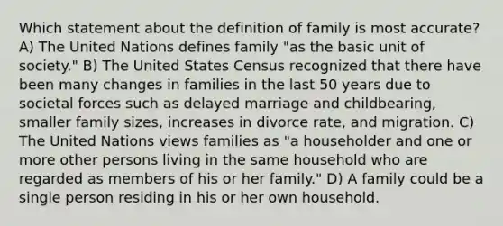 Which statement about the definition of family is most accurate? A) The United Nations defines family "as the basic unit of society." B) The United States Census recognized that there have been many changes in families in the last 50 years due to societal forces such as delayed marriage and childbearing, smaller family sizes, increases in divorce rate, and migration. C) The United Nations views families as "a householder and one or more other persons living in the same household who are regarded as members of his or her family." D) A family could be a single person residing in his or her own household.