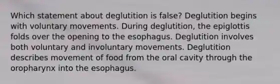 Which statement about deglutition is false? Deglutition begins with voluntary movements. During deglutition, the epiglottis folds over the opening to the esophagus. Deglutition involves both voluntary and involuntary movements. Deglutition describes movement of food from the oral cavity through the oropharynx into the esophagus.