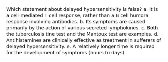 Which statement about delayed hypersensitivity is false? a. It is a cell-mediated T cell response, rather than a B cell humoral response involving antibodies. b. Its symptoms are caused primarily by the action of various secreted lymphokines. c. Both the tuberculosis tine test and the Mantoux test are examples. d. Antihistamines are clinically effective as treatment in sufferers of delayed hypersensitivity. e. A relatively longer time is required for the development of symptoms (hours to days).