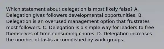 Which statement about delegation is most likely false? A. Delegation gives followers developmental opportunities. B. Delegation is an overused management option that frustrates most followers. C. Delegation is a simple way for leaders to free themselves of time-consuming chores. D. Delegation increases the number of tasks accomplished by work groups.