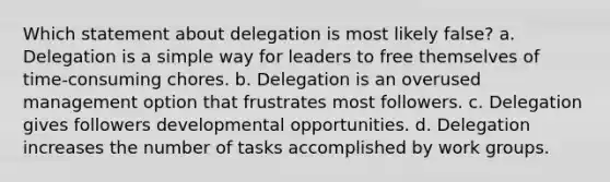 Which statement about delegation is most likely false? a. Delegation is a simple way for leaders to free themselves of time-consuming chores. b. Delegation is an overused management option that frustrates most followers. c. Delegation gives followers developmental opportunities. d. Delegation increases the number of tasks accomplished by work groups.