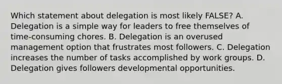 Which statement about delegation is most likely FALSE? A. Delegation is a simple way for leaders to free themselves of time-consuming chores. B. Delegation is an overused management option that frustrates most followers. C. Delegation increases the number of tasks accomplished by work groups. D. Delegation gives followers developmental opportunities.