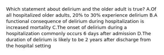 Which statement about delirium and the older adult is true? A.Of all hospitalized older adults, 20% to 30% experience delirium B.A functional consequence of delirium during hospitalization is increased mortality C.The onset of delirium during a hospitalization commonly occurs 6 days after admission D.The duration of delirium is likely to be 2 years after discharge from the hospital setting