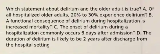 Which statement about delirium and the older adult is true? A. Of all hospitalized older adults, 20% to 30% experience delirium B. A functional consequence of delirium during hospitalization is increased mortality C. The onset of delirium during a hospitalization commonly occurs 6 days after admission D. The duration of delirium is likely to be 2 years after discharge from the hospital setting