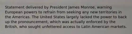 Statement delivered by President James Monroe, warning European powers to refrain from seeking any new territories in the Americas. The United States largely lacked the power to back up the pronouncement, which was actually enforced by the British, who sought unfettered access to Latin American markets.