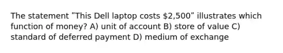 The statement ʺThis Dell laptop costs 2,500ʺ illustrates which function of money? A) unit of account B) store of value C) standard of deferred payment D) medium of exchange