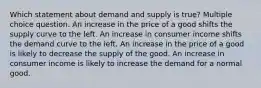 Which statement about demand and supply is true? Multiple choice question. An increase in the price of a good shifts the supply curve to the left. An increase in consumer income shifts the demand curve to the left. An increase in the price of a good is likely to decrease the supply of the good. An increase in consumer income is likely to increase the demand for a normal good.