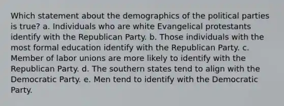 Which statement about the demographics of the <a href='https://www.questionai.com/knowledge/kKK5AHcKHQ-political-parties' class='anchor-knowledge'>political parties</a> is true? a. Individuals who are white Evangelical protestants identify with the <a href='https://www.questionai.com/knowledge/kfaWSjD2tO-republican-party' class='anchor-knowledge'>republican party</a>. b. Those individuals with the most formal education identify with the Republican Party. c. Member of <a href='https://www.questionai.com/knowledge/knfd2oEIT4-labor-unions' class='anchor-knowledge'>labor unions</a> are more likely to identify with the Republican Party. d. The southern states tend to align with the Democratic Party. e. Men tend to identify with the Democratic Party.