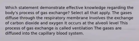 Which statement demonstrate effective knowledge regarding the body's process of gas exchange? Select all that apply. The gases diffuse through the respiratory membrane Involves the exchange of carbon dioxide and oxygen It occurs at the alveoli level This process of gas exchange is called ventilation The gases are diffused into the capillary blood system.