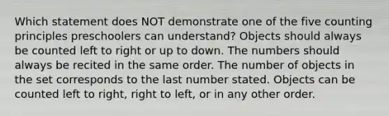 Which statement does NOT demonstrate one of the five counting principles preschoolers can understand? Objects should always be counted left to right or up to down. The numbers should always be recited in the same order. The number of objects in the set corresponds to the last number stated. Objects can be counted left to right, right to left, or in any other order.