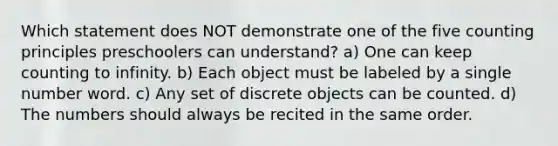 Which statement does NOT demonstrate one of the five counting principles preschoolers can understand? a) One can keep counting to infinity. b) Each object must be labeled by a single number word. c) Any set of discrete objects can be counted. d) The numbers should always be recited in the same order.