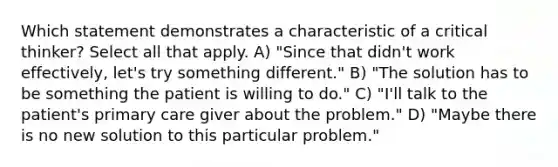 Which statement demonstrates a characteristic of a critical thinker? Select all that apply. A) "Since that didn't work effectively, let's try something different." B) "The solution has to be something the patient is willing to do." C) "I'll talk to the patient's primary care giver about the problem." D) "Maybe there is no new solution to this particular problem."