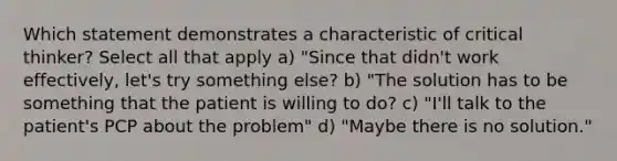 Which statement demonstrates a characteristic of critical thinker? Select all that apply a) "Since that didn't work effectively, let's try something else? b) "The solution has to be something that the patient is willing to do? c) "I'll talk to the patient's PCP about the problem" d) "Maybe there is no solution."