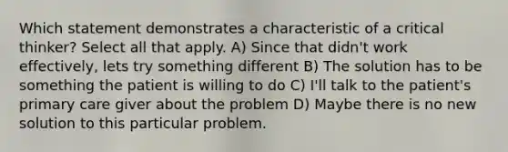 Which statement demonstrates a characteristic of a critical thinker? Select all that apply. A) Since that didn't work effectively, lets try something different B) The solution has to be something the patient is willing to do C) I'll talk to the patient's primary care giver about the problem D) Maybe there is no new solution to this particular problem.