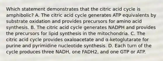 Which statement demonstrates that the citric acid cycle is amphibolic? A. The citric acid cycle generates ATP equivalents by substrate oxidation and provides precursors for amino acid synthesis. B. The citric acid cycle generates NADPH and provides the precursors for lipid synthesis in the mitochondria. C. The citric acid cycle provides oxaloacetate and α‑ketoglutarate for purine and pyrimidine nucleotide synthesis. D. Each turn of the cycle produces three NADH, one FADH2, and one GTP or ATP.