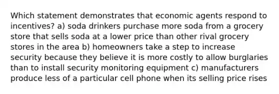 Which statement demonstrates that economic agents respond to incentives? a) soda drinkers purchase more soda from a grocery store that sells soda at a lower price than other rival grocery stores in the area b) homeowners take a step to increase security because they believe it is more costly to allow burglaries than to install security monitoring equipment c) manufacturers produce less of a particular cell phone when its selling price rises