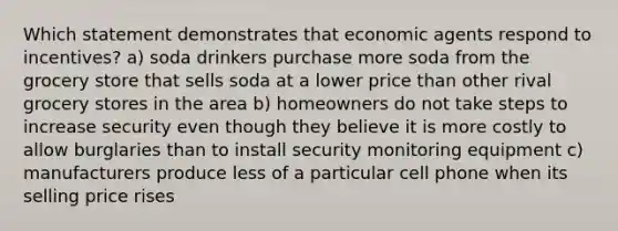 Which statement demonstrates that economic agents respond to incentives? a) soda drinkers purchase more soda from the grocery store that sells soda at a lower price than other rival grocery stores in the area b) homeowners do not take steps to increase security even though they believe it is more costly to allow burglaries than to install security monitoring equipment c) manufacturers produce less of a particular cell phone when its selling price rises