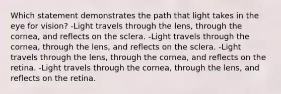 Which statement demonstrates the path that light takes in the eye for vision? -Light travels through the lens, through the cornea, and reflects on the sclera. -Light travels through the cornea, through the lens, and reflects on the sclera. -Light travels through the lens, through the cornea, and reflects on the retina. -Light travels through the cornea, through the lens, and reflects on the retina.