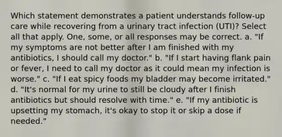 Which statement demonstrates a patient understands follow-up care while recovering from a urinary tract infection (UTI)? Select all that apply. One, some, or all responses may be correct. a. "If my symptoms are not better after I am finished with my antibiotics, I should call my doctor." b. "If I start having flank pain or fever, I need to call my doctor as it could mean my infection is worse." c. "If I eat spicy foods my bladder may become irritated." d. "It's normal for my urine to still be cloudy after I finish antibiotics but should resolve with time." e. "If my antibiotic is upsetting my stomach, it's okay to stop it or skip a dose if needed."