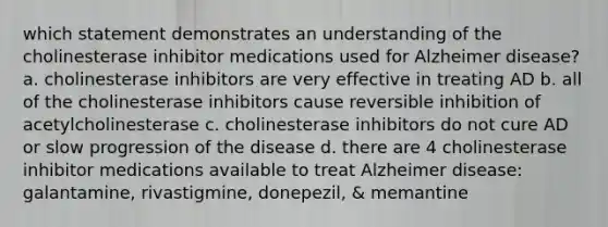 which statement demonstrates an understanding of the cholinesterase inhibitor medications used for Alzheimer disease? a. cholinesterase inhibitors are very effective in treating AD b. all of the cholinesterase inhibitors cause reversible inhibition of acetylcholinesterase c. cholinesterase inhibitors do not cure AD or slow progression of the disease d. there are 4 cholinesterase inhibitor medications available to treat Alzheimer disease: galantamine, rivastigmine, donepezil, & memantine