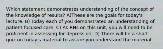 Which statement demonstrates understanding of the concept of the knowledge of results? A)These are the goals for today's lecture. B) Today each of you demonstrated an understanding of patient focused care. C) As RNs on this unit, you will need to be proficient in assessing for depression. D) There will be a short quiz on today's material to assure you understand the material.