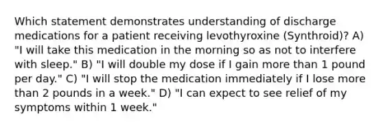 Which statement demonstrates understanding of discharge medications for a patient receiving levothyroxine (Synthroid)? A) "I will take this medication in the morning so as not to interfere with sleep." B) "I will double my dose if I gain more than 1 pound per day." C) "I will stop the medication immediately if I lose more than 2 pounds in a week." D) "I can expect to see relief of my symptoms within 1 week."