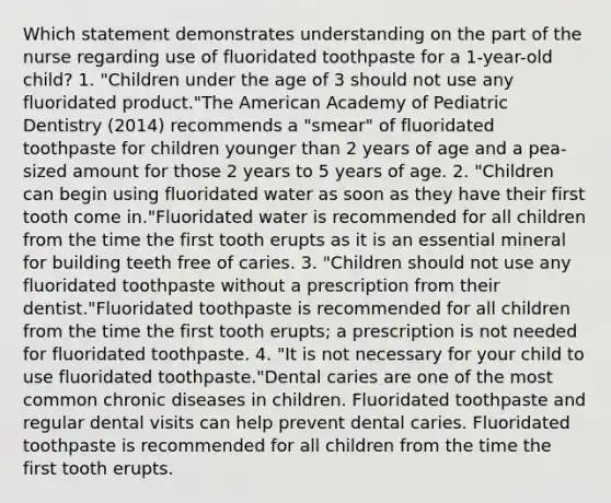 Which statement demonstrates understanding on the part of the nurse regarding use of fluoridated toothpaste for a 1-year-old child? 1. "Children under the age of 3 should not use any fluoridated product."The American Academy of Pediatric Dentistry (2014) recommends a "smear" of fluoridated toothpaste for children younger than 2 years of age and a pea-sized amount for those 2 years to 5 years of age. 2. "Children can begin using fluoridated water as soon as they have their first tooth come in."Fluoridated water is recommended for all children from the time the first tooth erupts as it is an essential mineral for building teeth free of caries. 3. "Children should not use any fluoridated toothpaste without a prescription from their dentist."Fluoridated toothpaste is recommended for all children from the time the first tooth erupts; a prescription is not needed for fluoridated toothpaste. 4. "It is not necessary for your child to use fluoridated toothpaste."Dental caries are one of the most common chronic diseases in children. Fluoridated toothpaste and regular dental visits can help prevent dental caries. Fluoridated toothpaste is recommended for all children from the time the first tooth erupts.