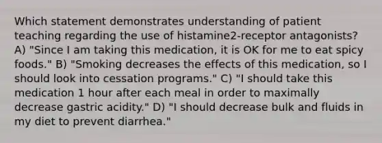 Which statement demonstrates understanding of patient teaching regarding the use of histamine2-receptor antagonists? A) "Since I am taking this medication, it is OK for me to eat spicy foods." B) "Smoking decreases the effects of this medication, so I should look into cessation programs." C) "I should take this medication 1 hour after each meal in order to maximally decrease gastric acidity." D) "I should decrease bulk and fluids in my diet to prevent diarrhea."