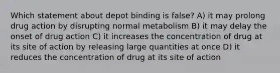 Which statement about depot binding is false? A) it may prolong drug action by disrupting normal metabolism B) it may delay the onset of drug action C) it increases the concentration of drug at its site of action by releasing large quantities at once D) it reduces the concentration of drug at its site of action