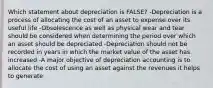 Which statement about depreciation is FALSE? -Depreciation is a process of allocating the cost of an asset to expense over its useful life -Obsolescence as well as physical wear and tear should be considered when determining the period over which an asset should be depreciated -Depreciation should not be recorded in years in which the market value of the asset has increased -A major objective of depreciation accounting is to allocate the cost of using an asset against the revenues it helps to generate