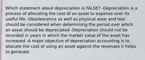 Which statement about depreciation is FALSE? -Depreciation is a process of allocating the cost of an asset to expense over its useful life -Obsolescence as well as physical wear and tear should be considered when determining the period over which an asset should be depreciated -Depreciation should not be recorded in years in which the market value of the asset has increased -A major objective of depreciation accounting is to allocate the cost of using an asset against the revenues it helps to generate