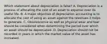 Which statement about depreciation is​ false? A. Depreciation is a process of allocating the cost of an asset to expense over its useful life. B. A major objective of depreciation accounting is to allocate the cost of using an asset against the revenues it helps to generate. C. Obsolescence as well as physical wear and tear should be considered when determining the period over which an asset should be depreciated. D. Depreciation should not be recorded in years in which the market value of the asset has increased.