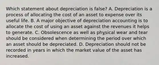 Which statement about depreciation is​ false? A. Depreciation is a process of allocating the cost of an asset to expense over its useful life. B. A major objective of depreciation accounting is to allocate the cost of using an asset against the revenues it helps to generate. C. Obsolescence as well as physical wear and tear should be considered when determining the period over which an asset should be depreciated. D. Depreciation should not be recorded in years in which the market value of the asset has increased.