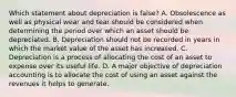 Which statement about depreciation is false? A. Obsolescence as well as physical wear and tear should be considered when determining the period over which an asset should be depreciated. B. Depreciation should not be recorded in years in which the market value of the asset has increased. C. Depreciation is a process of allocating the cost of an asset to expense over its useful life. D. A major objective of depreciation accounting is to allocate the cost of using an asset against the revenues it helps to generate.