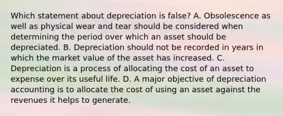 Which statement about depreciation is false? A. Obsolescence as well as physical wear and tear should be considered when determining the period over which an asset should be depreciated. B. Depreciation should not be recorded in years in which the market value of the asset has increased. C. Depreciation is a process of allocating the cost of an asset to expense over its useful life. D. A major objective of depreciation accounting is to allocate the cost of using an asset against the revenues it helps to generate.