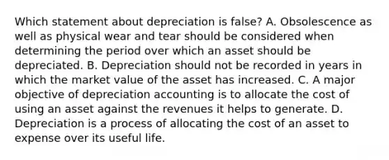 Which statement about depreciation is​ false? A. Obsolescence as well as physical wear and tear should be considered when determining the period over which an asset should be depreciated. B. Depreciation should not be recorded in years in which the market value of the asset has increased. C. A major objective of depreciation accounting is to allocate the cost of using an asset against the revenues it helps to generate. D. Depreciation is a process of allocating the cost of an asset to expense over its useful life.