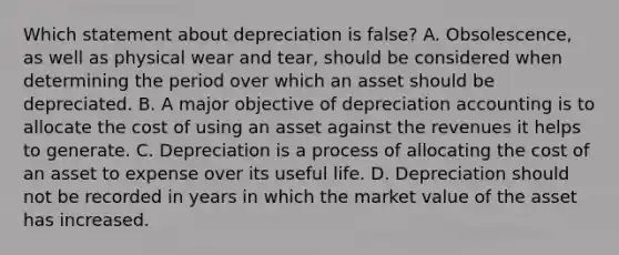 Which statement about depreciation is false? A. Obsolescence, as well as physical wear and tear, should be considered when determining the period over which an asset should be depreciated. B. A major objective of depreciation accounting is to allocate the cost of using an asset against the revenues it helps to generate. C. Depreciation is a process of allocating the cost of an asset to expense over its useful life. D. Depreciation should not be recorded in years in which the market value of the asset has increased.