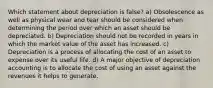 Which statement about depreciation is false? a) Obsolescence as well as physical wear and tear should be considered when determining the period over which an asset should be depreciated. b) Depreciation should not be recorded in years in which the market value of the asset has increased. c) Depreciation is a process of allocating the cost of an asset to expense over its useful life. d) A major objective of depreciation accounting is to allocate the cost of using an asset against the revenues it helps to generate.