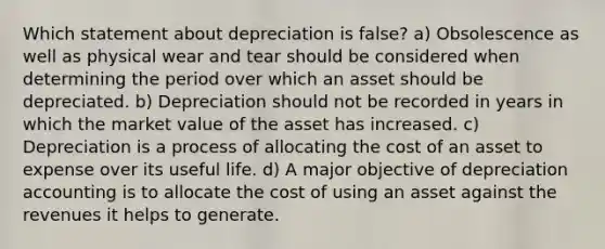 Which statement about depreciation is false? a) Obsolescence as well as physical wear and tear should be considered when determining the period over which an asset should be depreciated. b) Depreciation should not be recorded in years in which the market value of the asset has increased. c) Depreciation is a process of allocating the cost of an asset to expense over its useful life. d) A major objective of depreciation accounting is to allocate the cost of using an asset against the revenues it helps to generate.