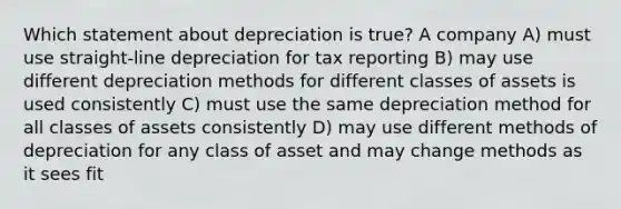 Which statement about depreciation is true? A company A) must use straight-line depreciation for tax reporting B) may use different depreciation methods for different classes of assets is used consistently C) must use the same depreciation method for all classes of assets consistently D) may use different methods of depreciation for any class of asset and may change methods as it sees fit