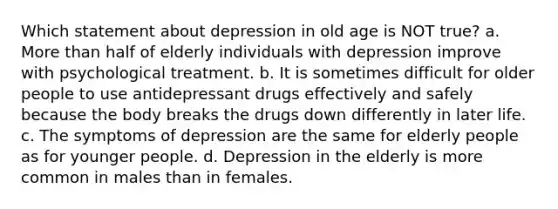 Which statement about depression in old age is NOT true? a. More than half of elderly individuals with depression improve with psychological treatment. b. It is sometimes difficult for older people to use antidepressant drugs effectively and safely because the body breaks the drugs down differently in later life. c. The symptoms of depression are the same for elderly people as for younger people. d. Depression in the elderly is more common in males than in females.