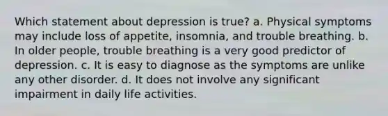 Which statement about depression is true?​ a. ​Physical symptoms may include loss of appetite, insomnia, and trouble breathing. b. ​In older people, trouble breathing is a very good predictor of depression. c. ​It is easy to diagnose as the symptoms are unlike any other disorder. d. ​It does not involve any significant impairment in daily life activities.