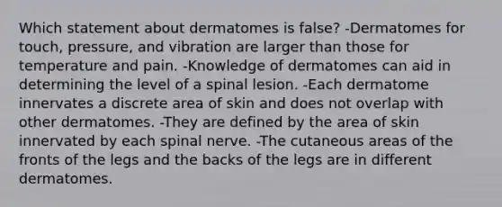 Which statement about dermatomes is false? -Dermatomes for touch, pressure, and vibration are larger than those for temperature and pain. -Knowledge of dermatomes can aid in determining the level of a spinal lesion. -Each dermatome innervates a discrete area of skin and does not overlap with other dermatomes. -They are defined by the area of skin innervated by each spinal nerve. -The cutaneous areas of the fronts of the legs and the backs of the legs are in different dermatomes.